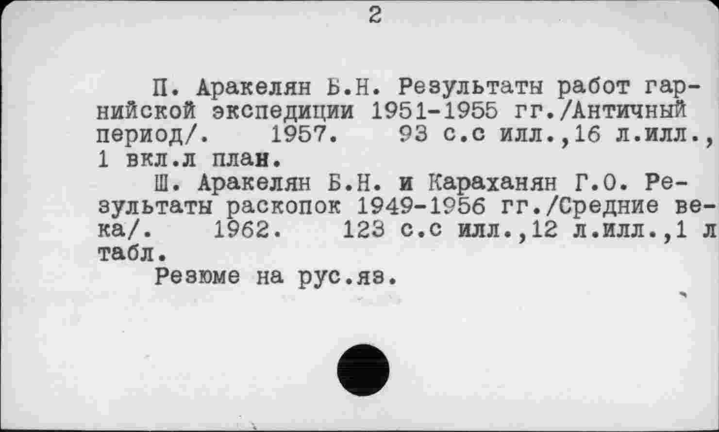 ﻿2
П. Аракелян Б.Н. Результаты работ гар-нийской экспедиции 1951-1955 гг./Античный период/. 1957.	93 с.с илл.,16 л.илл.,
1 вкл.л план.
Ш. Аракелян Б.Н. и Караханян Г.0. Результаты раскопок 1949-1956 гг./Средние века/. 1962.	123 с.с илл.,12 л.илл.,1 л
табл.
Резюме на рус.яз.